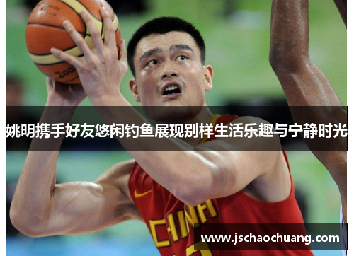姚明携手好友悠闲钓鱼展现别样生活乐趣与宁静时光