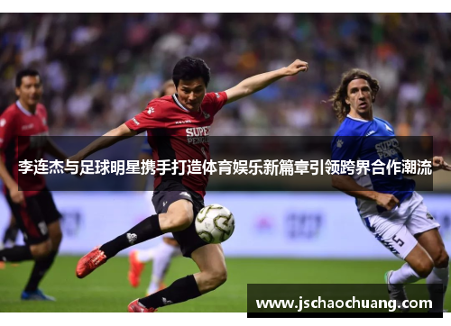 李连杰与足球明星携手打造体育娱乐新篇章引领跨界合作潮流
