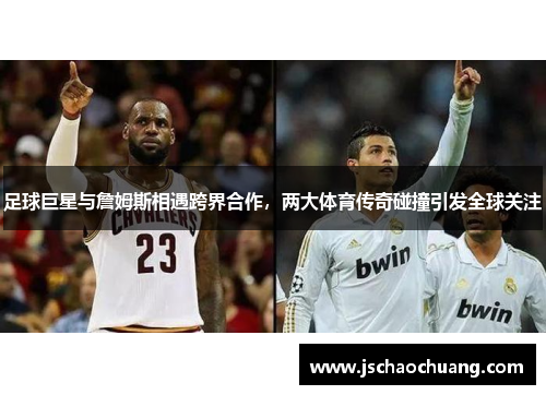 足球巨星与詹姆斯相遇跨界合作，两大体育传奇碰撞引发全球关注