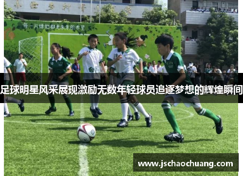 足球明星风采展现激励无数年轻球员追逐梦想的辉煌瞬间