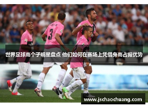 世界足球高个子明星盘点 他们如何在赛场上凭借身高占据优势
