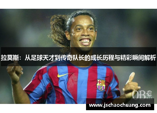 拉莫斯：从足球天才到传奇队长的成长历程与精彩瞬间解析