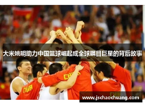大米姚明助力中国篮球崛起成全球瞩目巨星的背后故事