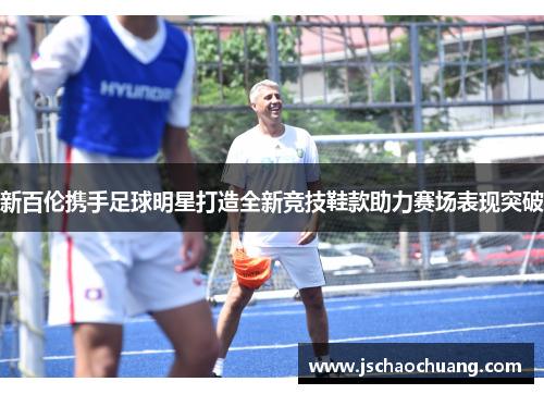 新百伦携手足球明星打造全新竞技鞋款助力赛场表现突破